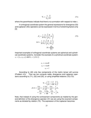 ∇i ¢ 1
h$i%
∂
∂xi
(71)
where the parentheses indicate that there’s no summation with respect to index i.
In orthogonal coordinate system the general expressions for divergence (53)
and Laplacian (55)) operators can be expressed in terms of stretching factors only
[3]:
Ai
£i ¢ 1
H
∂
∂xi I
H
h$i% AiP (72)
∆A ¢ 1
H
∂
∂xi I
H
h$i%
A
∂xi
P
H ¡ n
∏
i¨ 1
hi
Important examples of orthogonal coordinate systems are spherical and cylindri-
cal coordinate systems. Consider the example of a cylindrical coordinate system:
xi ¢ ¤ x1 ¦x2¦x3§ and ˜xi ¢ ¤ r¦θ¦ l§ :
x1 ¢ rcosθ
x2 ¢ rsinθ
x3 ¢ l
According to (40) only few components of the metric tensor will survive
(Problem 4.5). Then we can compute nabla, divergence and Laplacian oper-
ators according to (71), (52) and (55), or using simpliﬁed relations (72)-(73):
∇ ¢ 8 ∂
∂r
¦ 1
r
∂
∂θ
¦ ∂
∂z9
divA ¢ ∂A1
∂ ˜x1 # 1
˜x1
∂A2
∂ ˜x2 # ∂A3
∂ ˜x3 # 1
˜x1
A1
¢ ∂Ar
∂r
# 1
r
∂Aθ
∂θ
# ∂Az
∂z
# 1
r
Ar
Note, that instead of using the contravariant components as implied by the gen-
eral deﬁnition of the divergence operator (51) we are using the covariant compo-
nents as dictated by relation (70). The expression of the Laplacian becomes:
25
 