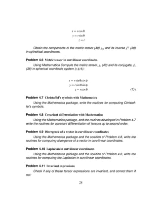 x ¢ rcosθ
y ¢ rsinθ
z ¢ l
Obtain the components of the metric tensor (40) gij and its inverse gij (38)
in cylindrical coordinates.
Problem 4.6 Metric tensor in curvilinear coordinates
Using Mathematica Compute the metric tensor, g, (40) and its conjugate, ˆg,
(38) in spherical coordinate system (r¦φ¦θ):
x ¢ rsinθcosφ
y ¢ rsinθsinφ
z ¢ rcosθ (73)
Problem 4.7 Christoffel’s symbols with Mathematica
Using the Mathematica package, write the routines for computing Christof-
fel’s symbols.
Problem 4.8 Covariant differentiation with Mathematica
Using the Mathematica package, and the routines developed in Problem 4.7
write the routines for covariant differentiation of tensors up to second order.
Problem 4.9 Divergence of a vector in curvilinear coordinates
Using the Mathematica package and the solution of Problem 4.8, write the
routines for computing divergence of a vector in curvilinear coordinates.
Problem 4.10 Laplacian in curvilinear coordinates
Using the Mathematica package and the solution of Problem 4.8, write the
routines for computing the Laplacian in curvilinear coordinates.
Problem 4.11 Invariant expressions
Check if any of these tensor expressions are invariant, and correct them if
not:
28
 