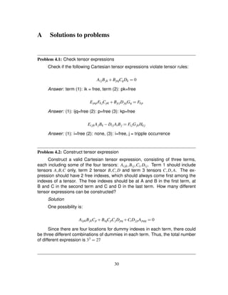A Solutions to problems
Problem 4.1: Check tensor expressions
Check if the following Cartesian tensor expressions violate tensor rules:
AijBjk # BpqCqDk ¢ 0
Answer: term (1): ik = free, term (2): pk=free
EpqiFk jCpk # BpjDjqGq ¢ Fkp
Answer: (1): ijq=free (2): p=free (3): kp=free
EijkAjBk ) DijAiBj ¢ FijGjkHk j
Answer: (1): i=free (2): none, (3): i=free, j = tripple occurrence
Problem 4.2: Construct tensor expression
Construct a valid Cartesian tensor expression, consisting of three terms,
each including some of the four tensors: Aijk ¦Bij ¦Ci ¦Dij. Term 1 should include
tensors A¦B¦C only, term 2 tensor B¦C¦D and term 3 tensors C¦D¦A. The ex-
pression should have 2 free indexes, which should always come ﬁrst among the
indexes of a tensor. The free indexes should be at A and B in the ﬁrst term, at
B and C in the second term and C and D in the last term. How many different
tensor expressions can be constructed?
Solution
One possibility is:
AipkBjkCp # BiqCpCjDpq # CiDjpApqq ¢ 0
Since there are four locations for dummy indexes in each term, there could
be three different combinations of dummies in each term. Thus, the total number
of different expression is 33
¢ 27
30
 