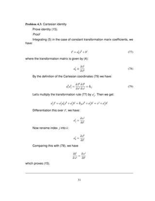 Problem 4.3: Cartesian identity
Prove identity (15).
Proof
Integrating (5) in the case of constant transformation marix coefﬁcients, we
have:
˜xi
¢ ai
kxk
# bi
(77)
where the transformation matrix is given by (4):
ai
k ¡ ∂ ˜xi
∂xk
(78)
By the deﬁnition of the Cartesian coordinates (79) we have:
ak
i ak
j ¢ ∂ ˜xk
∂xi
∂ ˜xk
∂xj ¢ δij (79)
Let’s multiply the transformation rule (77) by ai
j. Then we get:
ai
j ˜xi
¢ ai
jai
kxk
# ai
jbi
¢ δjkxk
# ai
jbi
¢ xj
# ai
jbi
Differentiation this over ˜xi, we have:
ai
j ¢ ∂xj
∂˜xi
Now rename index j into k:
ai
k ¢ ∂xk
∂˜xi
Comparing this with (78), we have
∂˜xi
∂xj ¢ ∂xj
∂˜xi
which proves (15).
31
 