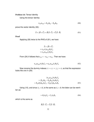 Problem 4.4: Tensor identity
Using the tensor identity:
εijkεipq ¢ δjpδkq ) δjqδkp (80)
prove the vector identity (30):
2A 3  2B 3 2C ¢ 2B 2A  2C ) 2C 2A  2B (81)
Proof
Applying (26) twice to the RHS of (81), we have:
2A 3  2B 3 2C
¢ εijkAjεkpqBpCq
¢ εijkεkpqAjBpCq
From (24) it follows that εijk ¢1) εik j ¢ εkij. Then we have:
εijkεkpqAjBpCq ¢ εkijεkpqAjBpCq (82)
Now rename the dummy indexes: k 4 i¦i 4 j¦ j 4 k, so that the expression
looks like one in (29):
εijkεipq
 AkBpCq
¢ δjpδkq ) δjqδkp
 AkBpCq
¢ δjpBpδkqAkCq ) δjqCqδkpAkBp (83)
Using (10), and since Aj ¢ Bj is the same as Ai ¢ Bi the latter can be rewrit-
ten as:
¢ BjAqCq ) CjApBp (84)
which is the same as
2B 2A  2C ) 2C 2A  2B
32
 
