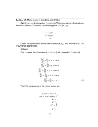 Problem 4.5: Metric tensor in cylindrical coordinates.
Cylindrical coordinate system ˜xi
¢ ¤ r¦θ¦ l§ (85) is given by the following trans-
formation rules to a Cartesian coordinate system, xi
¢ ¤ x¦y¦z§ :
x ¢ rcosθ
y ¢ rsinθ
z ¢ l
Obtain the components of the metric tensor (40) gij and its inverse gij (38)
in cylindrical coordinates.
Solution:
First compute the derivatives of xi
¢ ¤ x¦y¦z§ with respect to ˜xi
¢ ¤ r¦θ¦ l§ :
∂x1
∂˜x1 ¢ ∂x
∂r
¡ xr ¢ cosθ
∂x2
∂˜x1 ¢ ∂y
∂r
¡ yr ¢ sinθ
∂x1
∂˜x2 ¢ ∂x
∂θ
¡ xθ ¢0) rsinθ
∂x2
∂˜x2 ¢ ∂y
∂θ
¡ yθ ¢ rcosθ
∂x3
∂˜x3 ¢ ∂z
∂z
¡ zl ¢ 1 (85)
Then the components of the metric tensor are:
grr ¢ xrxr # yryr ¢ 1
gθθ ¢ xθ xθ # yθ yθ ¢ r2
gzz ¢ 1
grr
¢ 1
gθθ
¢ 1
r2
gzz
¢ 1
33
 