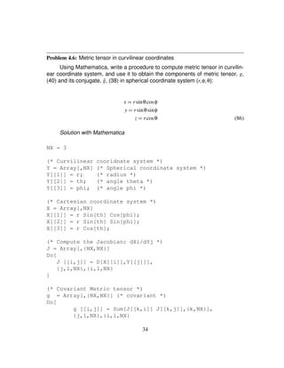 Problem 4.6: Metric tensor in curvilinear coordinates
Using Mathematica, write a procedure to compute metric tensor in curvilin-
ear coordinate system, and use it to obtain the components of metric tensor, g,
(40) and its conjugate, ˆg, (38) in spherical coordinate system (r¦φ¦θ):
x ¢ rsinθcosφ
y ¢ rsinθsinφ
z ¢ rcosθ (86)
Solution with Mathematica
NX = 3
(* Curvilinear cooridnate system *)
Y = Array[,NX] (* Spherical coordinate system *)
Y[[1]] = r; (* radius *)
Y[[2]] = th; (* angle theta *)
Y[[3]] = phi; (* angle phi *)
(* Cartesian coordinate system *)
X = Array[,NX]
X[[1]] = r Sin[th] Cos[phi];
X[[2]] = r Sin[th] Sin[phi];
X[[3]] = r Cos[th];
(* Compute the Jacobian: dXi/dYj *)
J = Array[,{NX,NX}]
Do[
J [[i,j]] = D[X[[i]],Y[[j]]],
{j,1,NX},{i,1,NX}
]
(* Covariant Metric tensor *)
g = Array[,{NX,NX}] (* covariant *)
Do[
g [[i,j]] = Sum[J[[k,i]] J[[k,j]],{k,NX}],
{j,1,NX},{i,1,NX}
34
 