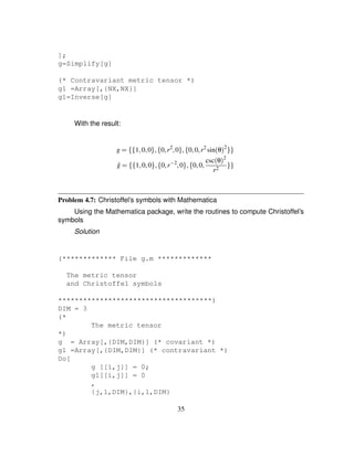 ];
g=Simplify[g]
(* Contravariant metric tensor *)
g1 =Array[,{NX,NX}]
g1=Inverse[g]
With the result:
g ¢ ¤Q¤ 1¦0¦0§R¦A¤ 0¦r2
¦0§R¦A¤ 0¦0¦r2
sinθ2
§Q§
ˆg ¢ ¤Q¤ 1¦0¦0§R¦A¤ 0¦rS 2
¦0§R¦A¤ 0¦0¦ cscθ2
r2
§Q§
Problem 4.7: Christoffel’s symbols with Mathematica
Using the Mathematica package, write the routines to compute Christoffel’s
symbols
Solution
(************* File g.m *************
The metric tensor
and Christoffel symbols
*************************************)
DIM = 3
(*
The metric tensor
*)
g = Array[,{DIM,DIM}] (* covariant *)
g1 =Array[,{DIM,DIM}] (* contravariant *)
Do[
g [[i,j]] = 0;
g1[[i,j]] = 0
,
{j,1,DIM},{i,1,DIM}
35
 