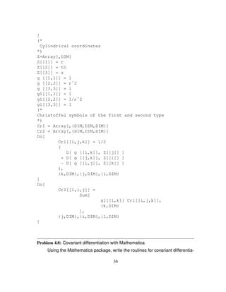 ]
(*
Cylindrical coordinates
*)
Z=Array[,DIM]
Z[[1]] = r
Z[[2]] = th
Z[[3]] = z
g [[1,1]] = 1
g [[2,2]] = rˆ2
g [[3,3]] = 1
g1[[1,1]] = 1
g1[[2,2]] = 1/rˆ2
g1[[3,3]] = 1
(*
Christoffel symbols of the first and second type
*)
Cr1 = Array[,{DIM,DIM,DIM}]
Cr2 = Array[,{DIM,DIM,DIM}]
Do[
Cr1[[i,j,k]] = 1/2
(
D[ g [[i,k]], Z[[j]] ]
+ D[ g [[j,k]], Z[[i]] ]
- D[ g [[i,j]], Z[[k]] ]
),
{k,DIM},{j,DIM},{i,DIM}
]
Do[
Cr2[[l,i,j]] =
Sum[
g1[[l,k]] Cr1[[i,j,k]],
{k,DIM}
],
{j,DIM},{i,DIM},{l,DIM}
]
Problem 4.8: Covariant differentiation with Mathematica
Using the Mathematica package, write the routines for covariant differentia-
36
 