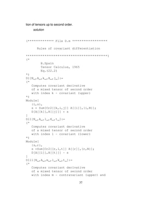 tion of tensors up to second order.
solution
(************** File D.m *******************
Rules of covariant differentiation
********************************************)
(*
B.Spain
Tensor Calculus, 1965
Eq.(22.2)
*)
D1[N_,A_,k_,X_,j_]:=
(*
Computes covariant derivative
of a mixed tensor of second order
with index k - covariant (upper)
*)
Module[
{i,s},
s = Sum[Cr2[[k,i,j]] A[[i]],{i,N}];
D[A[[k]],X[[j]]] + s
]
Dl1[N_,A_,l_,X_,t_]:=
(*
Computes covariant derivative
of a mixed tensor of second order
with index l - covariant (lower)
*)
Module[
{s,r},
s =Sum[Cr2[[r,l,t]] A[[r]],{r,N}];
D[A[[l]],X[[t]]] - s
]
D1l1[N_,A_,m_,l_,X_,t_]:=
(*
Computes covariant derivative
of a mixed tensor of second order
with index m - contravariant (upper) and
37
 