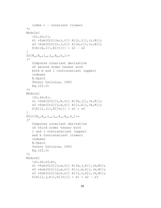 index l - covariant (lower)
*)
Module[
{s1,s2,r},
s1 =Sum[Cr2[[m,r,t]] A[[r,l]],{r,N}];
s2 =Sum[Cr2[[r,l,t]] A[[m,r]],{r,N}];
D[A[[m,l]],X[[t]]] + s1 - s2
]
D2[N_,A_,i_,j_,X_,n_]:=
(*
Computes covariant derivative
of second order tensor with
both m and l contravariant (upper)
indexes
B.Spain
Tensor Calculus, 1965
Eq.(23.3)
*)
Module[
{s1,s2,k},
s1 =Sum[Cr2[[i,k,n]] A[[k,j]],{k,N}];
s2 =Sum[Cr2[[j,k,n]] A[[i,k]],{k,N}];
D[A[[i,j]],X[[n]]] + s1 + s2
]
D2l1[N_,A_,i_,j_,k_,X_,n_]:=
(*
Computes covariant derivative
of third order tensor with
i and j contravariant (upper)
and k contravariant (lower)
indexes
B.Spain
Tensor Calculus, 1965
Eq.(23.3)
*)
Module[
{s1,s2,s3,m},
s1 =Sum[Cr2[[i,m,n]] A[[m,j,k]],{m,N}];
s2 =Sum[Cr2[[j,m,n]] A[[i,m,k]],{m,N}];
s3 =Sum[Cr2[[m,k,n]] A[[i,j,m]],{m,N}];
D[A[[i,j,k]],X[[n]]] + s1 + s2 - s3
38
 