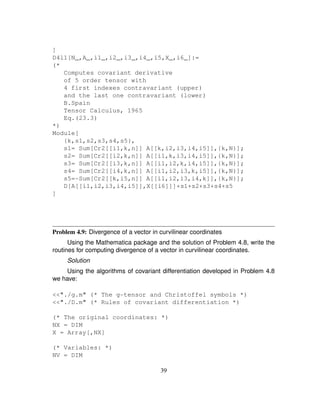 ]
D4l1[N_,A_,i1_,i2_,i3_,i4_,i5,X_,i6_]:=
(*
Computes covariant derivative
of 5 order tensor with
4 first indexes contravariant (upper)
and the last one contravariant (lower)
B.Spain
Tensor Calculus, 1965
Eq.(23.3)
*)
Module[
{k,s1,s2,s3,s4,s5},
s1= Sum[Cr2[[i1,k,n]] A[[k,i2,i3,i4,i5]],{k,N}];
s2= Sum[Cr2[[i2,k,n]] A[[i1,k,i3,i4,i5]],{k,N}];
s3= Sum[Cr2[[i3,k,n]] A[[i1,i2,k,i4,i5]],{k,N}];
s4= Sum[Cr2[[i4,k,n]] A[[i1,i2,i3,k,i5]],{k,N}];
s5=-Sum[Cr2[[k,i5,n]] A[[i1,i2,i3,i4,k]],{k,N}];
D[A[[i1,i2,i3,i4,i5]],X[[i6]]]+s1+s2+s3+s4+s5
]
Problem 4.9: Divergence of a vector in curvilinear coordinates
Using the Mathematica package and the solution of Problem 4.8, write the
routines for computing divergence of a vector in curvilinear coordinates.
Solution
Using the algorithms of covariant differentiation developed in Problem 4.8
we have:
./g.m (* The g-tensor and Christoffel symbols *)
./D.m (* Rules of covariant differentiation *)
(* The original coordinates: *)
NX = DIM
X = Array[,NX]
(* Variables: *)
NV = DIM
39
 