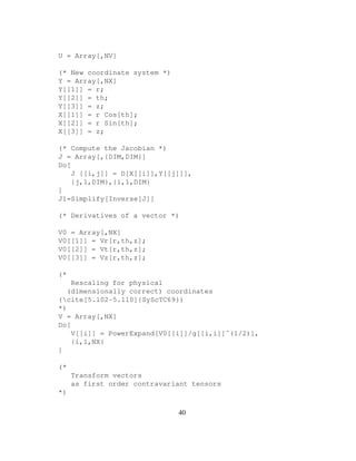 U = Array[,NV]
(* New coordinate system *)
Y = Array[,NX]
Y[[1]] = r;
Y[[2]] = th;
Y[[3]] = z;
X[[1]] = r Cos[th];
X[[2]] = r Sin[th];
X[[3]] = z;
(* Compute the Jacobian *)
J = Array[,{DIM,DIM}]
Do[
J [[i,j]] = D[X[[i]],Y[[j]]],
{j,1,DIM},{i,1,DIM}
]
J1=Simplify[Inverse[J]]
(* Derivatives of a vector *)
V0 = Array[,NX]
V0[[1]] = Vr[r,th,z];
V0[[2]] = Vt[r,th,z];
V0[[3]] = Vz[r,th,z];
(*
Rescaling for physical
(dimensionally correct) coordinates
(cite[5.102-5.110]{SyScTC69})
*)
V = Array[,NX]
Do[
V[[i]] = PowerExpand[V0[[i]]/g[[i,i]]ˆ(1/2)],
{i,1,NX}
]
(*
Transform vectors
as first order contravariant tensors
*)
40
 