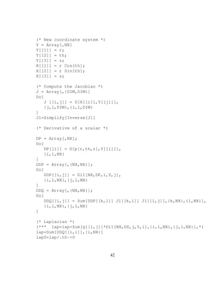 (* New coordinate system *)
Y = Array[,NX]
Y[[1]] = r;
Y[[2]] = th;
Y[[3]] = z;
X[[1]] = r Cos[th];
X[[2]] = r Sin[th];
X[[3]] = z;
(* Compute the Jacobian *)
J = Array[,{DIM,DIM}]
Do[
J [[i,j]] = D[X[[i]],Y[[j]]],
{j,1,DIM},{i,1,DIM}
]
J1=Simplify[Inverse[J]]
(* Derivative of a scalar *)
DP = Array[,NX];
Do[
DP[[i]] = D[p[r,th,z],Y[[i]]],
{i,1,NX}
]
DDP = Array[,{NX,NX}];
Do[
DDP[[i,j]] = Dl1[NX,DP,i,Y,j],
{i,1,NX},{j,1,NX}
]
DDQ = Array[,{NX,NX}];
Do[
DDQ[[i,j]] = Sum[DDP[[k,l]] J1[[k,i]] J1[[l,j]],{k,NX},{l,NX}],
{i,1,NX},{j,1,NX}
]
(* Laplacian *)
(*** lap=lap+Sum[g[[i,j]]*Dl1[NX,DS,j,Y,i],{i,1,NX},{j,1,NX}],*)
lap=Sum[DDQ[[i,i]],{i,NX}]
lap0=lap/.th-0
42
 