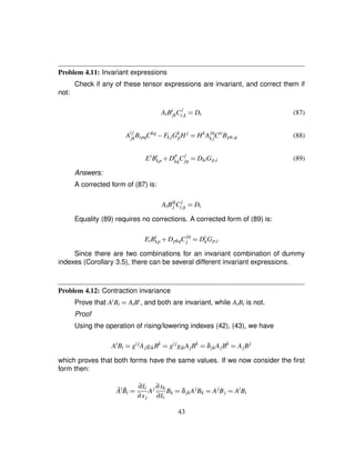 Problem 4.11: Invariant expressions
Check if any of these tensor expressions are invariant, and correct them if
not:
AiBi
jkC
j
t£k ¢ Dt (87)
A
ij
jkBipqCkq
) Fk jGk
pH j
¢ Hk
A
jq
k jCti
Bpit£q (88)
Ei
Bi
kp # D
p
kqC
j
jq ¢ DkiGp£i (89)
Answers:
A corrected form of (87) is:
AiBik
j C
j
t£k ¢ Dt
Equality (89) requires no corrections. A corrected form of (89) is:
EiBi
kp # DpkqC
jq
j ¢ Di
kGp£i
Since there are two combinations for an invariant combination of dummy
indexes (Corollary 3.5), there can be several different invariant expressions.
Problem 4.12: Contraction invariance
Prove that AiBi ¢ AiBi, and both are invariant, while AiBi is not.
Proof
Using the operation of rising/lowering indexes (42), (43), we have
Ai
Bi ¢ gij
AjgikBk
¢ gij
gikAjBk
¢ δjkAjBk
¢ AjBj
which proves that both forms have the same values. If we now consider the ﬁrst
form then:
¯Ai ¯Bi ¢ ∂¯xi
∂xj
Aj ∂xk
∂¯xi
Bk ¢ δjkAj
Bk ¢ Aj
Bj ¢ Ai
Bi
43
 