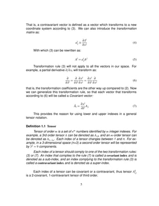 That is, a contravariant vector is deﬁned as a vector which transforms to a new
coordinate system according to (3). We can also introduce the transformation
matrix as:
ai
j ¡ ∂ ˜xi
∂xj
(4)
With which (3) can be rewritten as:
Ai
¢ ai
jAj
(5)
Transformation rule (3) will not apply to all the vectors in our space. For
example, a partial derivative ∂ ∂xi will transform as:
∂
∂ ˜xi ¢ ∂
∂ ˜xi
∂xj
∂xj ¢ ∂xj
∂ ˜xi
∂
∂xj
(6)
that is, the transformation coefﬁcients are the other way up compared to (2). Now
we can generalize this transformation rule, so that each vector that transforms
according to (6) will be called a Covariant vector:
˜Ai ¢ ∂xj
∂˜xi
Aj (7)
This provides the reason for using lower and upper indexes in a general
tensor notation.
Deﬁnition 1.1 Tensor
Tensor of order m is a set of nm numbers identiﬁed by m integer indexes. For
example, a 3rd order tensor A can be denoted as Aijk and an m-order tensor can
be denoted as Ai1 ©©im. Each index of a tensor changes between 1 and n. For ex-
ample, in a 3-dimensional space (n=3) a second order tensor will be represented
by 32
¢ 9 components.
Each index of a tensor should comply to one of the two transformation rules:
(3) or (7). An index that complies to the rule (7) is called a covariant index and is
denoted as a sub-index, and an index complying to the transformation rule (3) is
called a contravariant index and is denoted as a super-index.
Each index of a tensor can be covariant or a contravariant, thus tensor Ak
ij
is a 2-covariant, 1-contravariant tensor of third order.
5
 