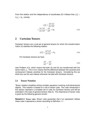 From this relation and the independence of coordinates (9) it follows that ai
jb
j
k ¢
bi
ja
j
k ¢ δik, namely:
ai
jb
j
k ¢ ∂ ˜xi
∂xj
∂xj
∂ ˜xk
¢ ∂xj
∂xj
∂ ˜xi
∂ ˜xk ¢ ∂ ˜xi
∂ ˜xk ¢ δik (13)
2 Cartesian Tensors
Cartesian tensors are a sub-set of general tensors for which the transformation
matrix (4) satisﬁes the following relation:
ak
i ak
j ¢ ∂ ˜xk
∂xi
∂ ˜xk
∂xj ¢ δij (14)
For Cartesian tensors we have
∂ ˜xi
∂xk ¢ ∂xk
∂ ˜xi
(15)
(see Problem 4.3), which means that both (5) and (6) are transformed with the
same matrix ai
k. This in turn means that the difference between the covariant and
contravariant indexes vanishes for the Cartesian tensors. Considering this we
shall only use the sub-indexes whenever we deal with Cartesian tensors.
2.1 Tensor Notation
Tensor notation simpliﬁes writing complex equations involving multi-dimensional
objects. This notation is based on a set of tensor rules. The rules introduced in
this section represent a complete set of rules for Cartesian tensors and will be
extended in the case of general tensors (Sec.3). The importance of tensor rules
is given by the following general remark:
Remark 2.1 Tensor rules Tensor rules guarantee that if an expression follows
these rules it represents a tensor according to Deﬁnition 1.1.
7
 
