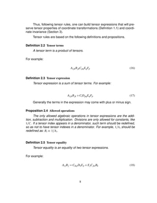 Thus, following tensor rules, one can build tensor expressions that will pre-
serve tensor properties of coordinate transformations (Deﬁnition 1.1) and coordi-
nate invariance (Section 3).
Tensor rules are based on the following deﬁnitions and propositions.
Deﬁnition 2.2 Tensor terms
A tensor term is a product of tensors.
For example:
AijkBjkCpqEqFp (16)
Deﬁnition 2.3 Tensor expression
Tensor expression is a sum of tensor terms. For example:
AijkBjk # CiDpqEqFp (17)
Generally the terms in the expression may come with plus or minus sign.
Proposition 2.4 Allowed operations
The only allowed algebraic operations in tensor expressions are the addi-
tion, subtraction and multiplication. Divisions are only allowed for constants, like
1 C. If a tensor index appears in a denominator, such term should be redeﬁned,
so as not to have tensor indexes in a denominator. For example, 1 Ai should be
redeﬁned as: Bi ¡ 1 Ai.
Deﬁnition 2.5 Tensor equality
Tensor equality is an equality of two tensor expressions.
For example:
AijBj ¢ CikpDkEp # EjCjkiBk (18)
8
 