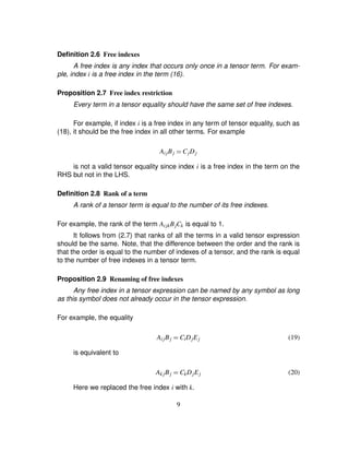 Deﬁnition 2.6 Free indexes
A free index is any index that occurs only once in a tensor term. For exam-
ple, index i is a free index in the term (16).
Proposition 2.7 Free index restriction
Every term in a tensor equality should have the same set of free indexes.
For example, if index i is a free index in any term of tensor equality, such as
(18), it should be the free index in all other terms. For example
AijBj ¢ CjDj
is not a valid tensor equality since index i is a free index in the term on the
RHS but not in the LHS.
Deﬁnition 2.8 Rank of a term
A rank of a tensor term is equal to the number of its free indexes.
For example, the rank of the term AijkBjCk is equal to 1.
It follows from (2.7) that ranks of all the terms in a valid tensor expression
should be the same. Note, that the difference between the order and the rank is
that the order is equal to the number of indexes of a tensor, and the rank is equal
to the number of free indexes in a tensor term.
Proposition 2.9 Renaming of free indexes
Any free index in a tensor expression can be named by any symbol as long
as this symbol does not already occur in the tensor expression.
For example, the equality
AijBj ¢ CiDjEj (19)
is equivalent to
Ak jBj ¢ CkDjEj (20)
Here we replaced the free index i with k.
9
 