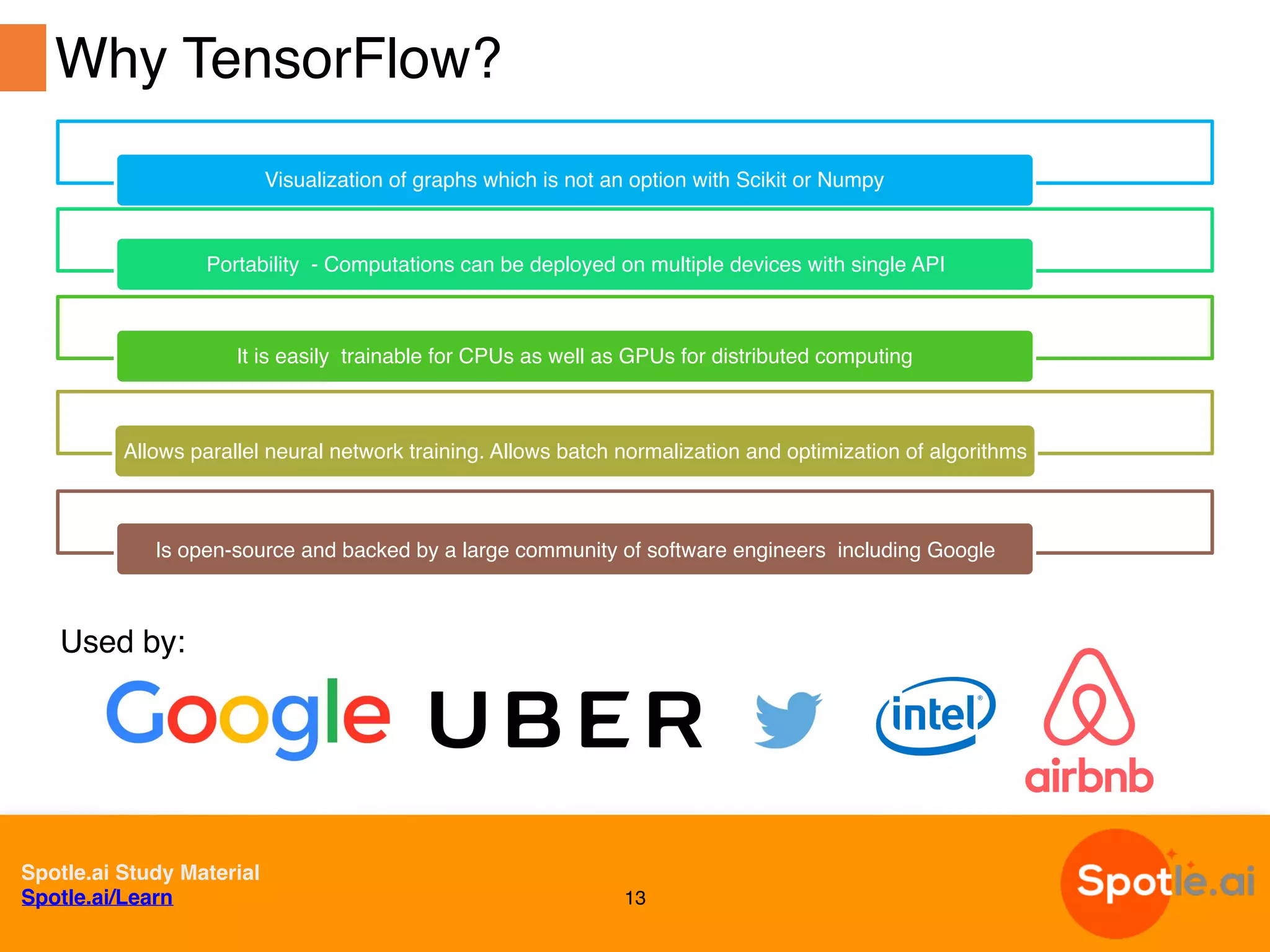 Spotle.ai Study Material
Spotle.ai/Learn
Visualization of graphs which is not an option with Scikit or Numpy
Portability - Computations can be deployed on multiple devices with single API
It is easily trainable for CPUs as well as GPUs for distributed computing
Allows parallel neural network training. Allows batch normalization and optimization of algorithms
Is open-source and backed by a large community of software engineers including Google
13
Why TensorFlow?
Used by:
 