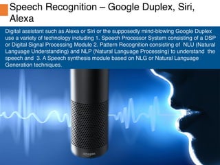 Spotle.ai Study Material
Spotle.ai/Learn
Confidential
Digital assistant such as Alexa or Siri or the supposedly mind-blowing Google Duplex
use a variety of technology including 1. Speech Processor System consisting of a DSP
or Digital Signal Processing Module 2. Pattern Recognition consisting of NLU (Natural
Language Understanding) and NLP (Natural Language Processing) to understand the
speech and 3. A Speech synthesis module based on NLG or Natural Language
Generation techniques.
Speech Recognition – Google Duplex, Siri,
Alexa
 