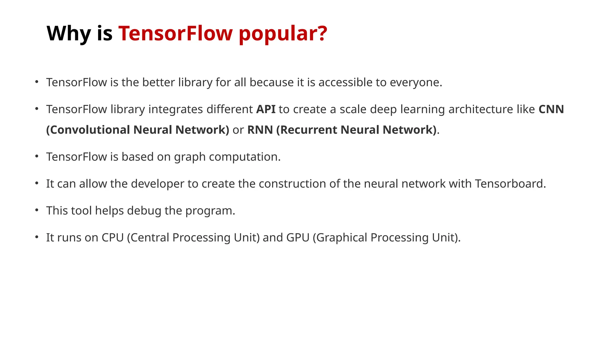 Why is TensorFlow popular?
• TensorFlow is the better library for all because it is accessible to everyone.
• TensorFlow library integrates different API to create a scale deep learning architecture like CNN
(Convolutional Neural Network) or RNN (Recurrent Neural Network).
• TensorFlow is based on graph computation.
• It can allow the developer to create the construction of the neural network with Tensorboard.
• This tool helps debug the program.
• It runs on CPU (Central Processing Unit) and GPU (Graphical Processing Unit).
 