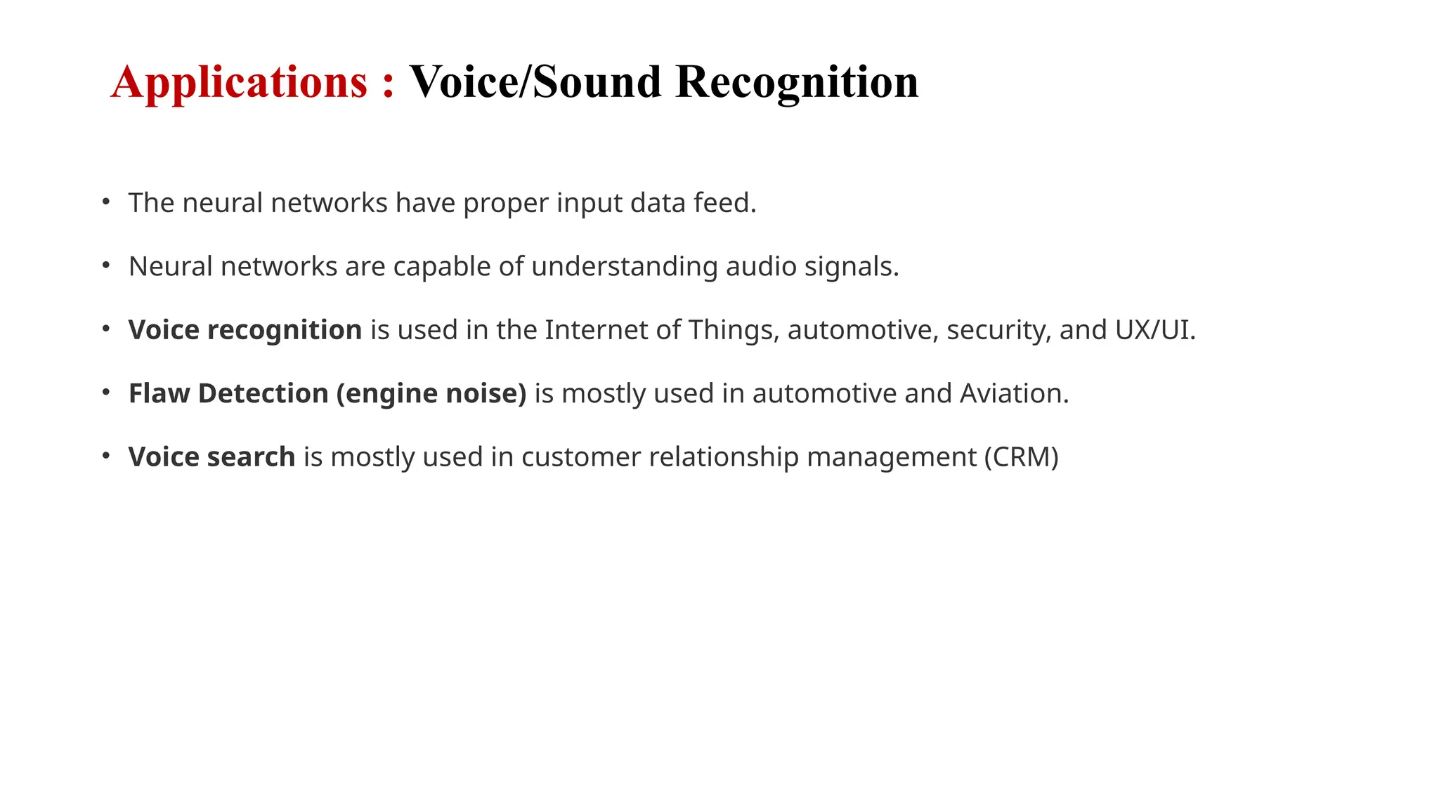 Applications : Voice/Sound Recognition
• The neural networks have proper input data feed.
• Neural networks are capable of understanding audio signals.
• Voice recognition is used in the Internet of Things, automotive, security, and UX/UI.
• Flaw Detection (engine noise) is mostly used in automotive and Aviation.
• Voice search is mostly used in customer relationship management (CRM)
 