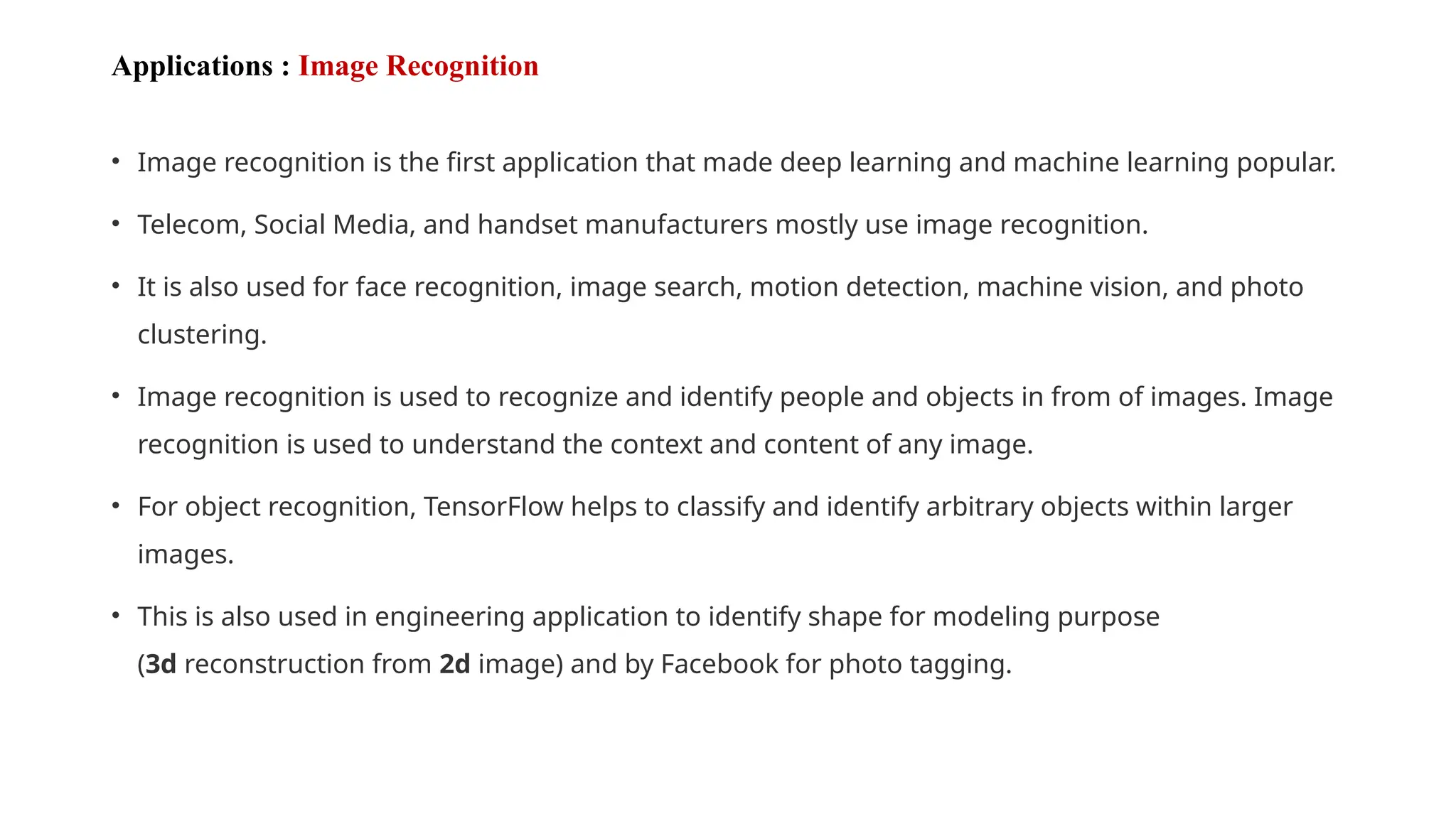 Applications : Image Recognition
• Image recognition is the first application that made deep learning and machine learning popular.
• Telecom, Social Media, and handset manufacturers mostly use image recognition.
• It is also used for face recognition, image search, motion detection, machine vision, and photo
clustering.
• Image recognition is used to recognize and identify people and objects in from of images. Image
recognition is used to understand the context and content of any image.
• For object recognition, TensorFlow helps to classify and identify arbitrary objects within larger
images.
• This is also used in engineering application to identify shape for modeling purpose
(3d reconstruction from 2d image) and by Facebook for photo tagging.
 