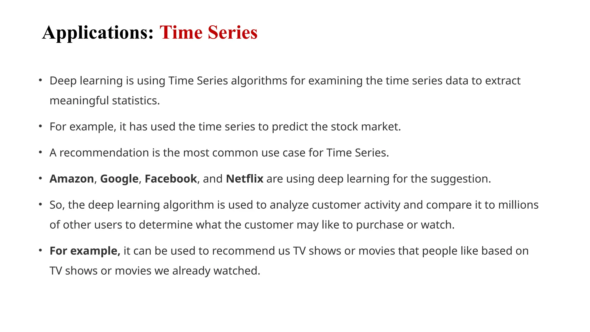 Applications: Time Series
• Deep learning is using Time Series algorithms for examining the time series data to extract
meaningful statistics.
• For example, it has used the time series to predict the stock market.
• A recommendation is the most common use case for Time Series.
• Amazon, Google, Facebook, and Netflix are using deep learning for the suggestion.
• So, the deep learning algorithm is used to analyze customer activity and compare it to millions
of other users to determine what the customer may like to purchase or watch.
• For example, it can be used to recommend us TV shows or movies that people like based on
TV shows or movies we already watched.
 
