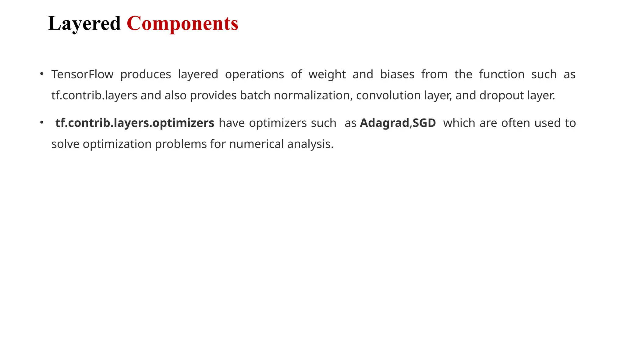 Layered Components
• TensorFlow produces layered operations of weight and biases from the function such as
tf.contrib.layers and also provides batch normalization, convolution layer, and dropout layer.
• tf.contrib.layers.optimizers have optimizers such as Adagrad,SGD which are often used to
solve optimization problems for numerical analysis.
 