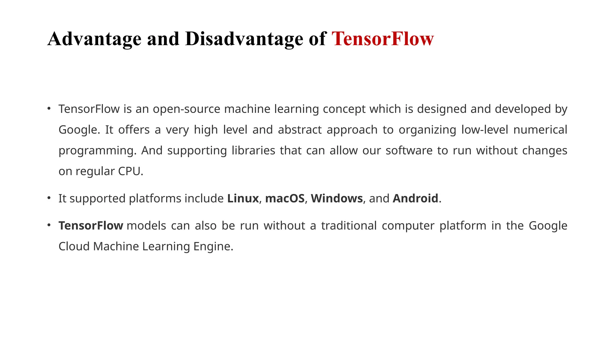 Advantage and Disadvantage of TensorFlow
• TensorFlow is an open-source machine learning concept which is designed and developed by
Google. It offers a very high level and abstract approach to organizing low-level numerical
programming. And supporting libraries that can allow our software to run without changes
on regular CPU.
• It supported platforms include Linux, macOS, Windows, and Android.
• TensorFlow models can also be run without a traditional computer platform in the Google
Cloud Machine Learning Engine.
 