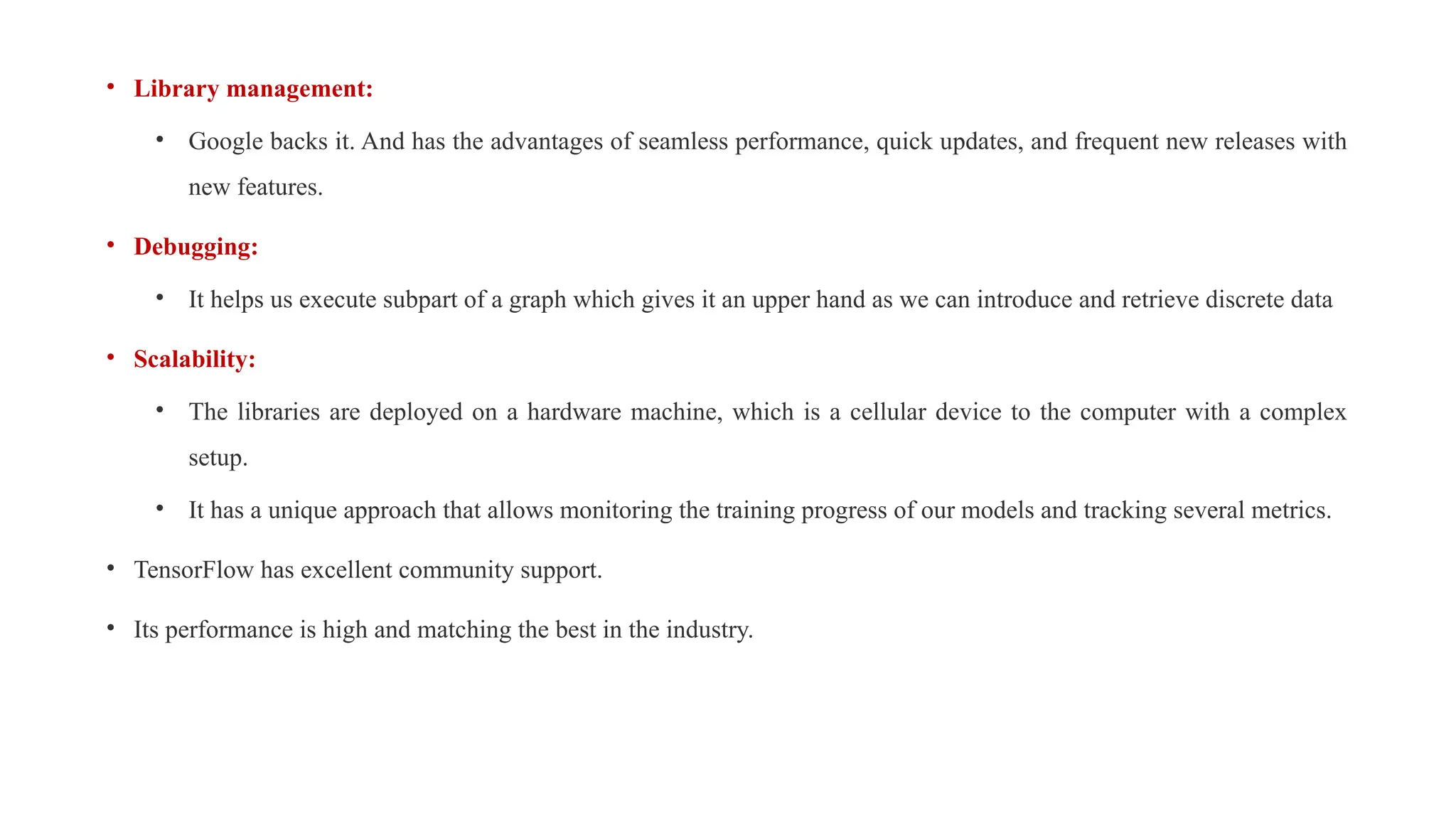 • Library management:
• Google backs it. And has the advantages of seamless performance, quick updates, and frequent new releases with
new features.
• Debugging:
• It helps us execute subpart of a graph which gives it an upper hand as we can introduce and retrieve discrete data
• Scalability:
• The libraries are deployed on a hardware machine, which is a cellular device to the computer with a complex
setup.
• It has a unique approach that allows monitoring the training progress of our models and tracking several metrics.
• TensorFlow has excellent community support.
• Its performance is high and matching the best in the industry.
 