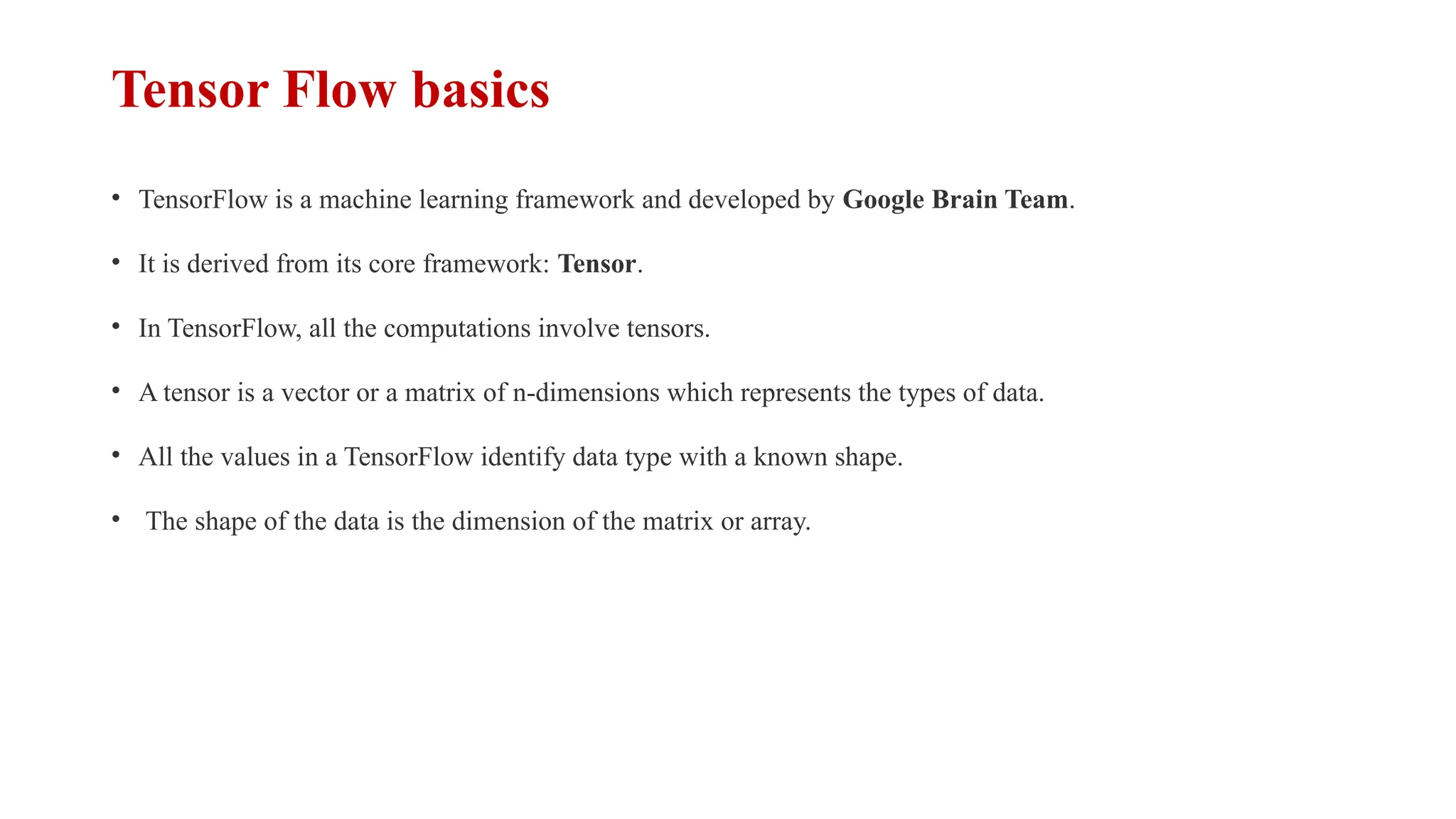 Tensor Flow basics
• TensorFlow is a machine learning framework and developed by Google Brain Team.
• It is derived from its core framework: Tensor.
• In TensorFlow, all the computations involve tensors.
• A tensor is a vector or a matrix of n-dimensions which represents the types of data.
• All the values in a TensorFlow identify data type with a known shape.
• The shape of the data is the dimension of the matrix or array.
 