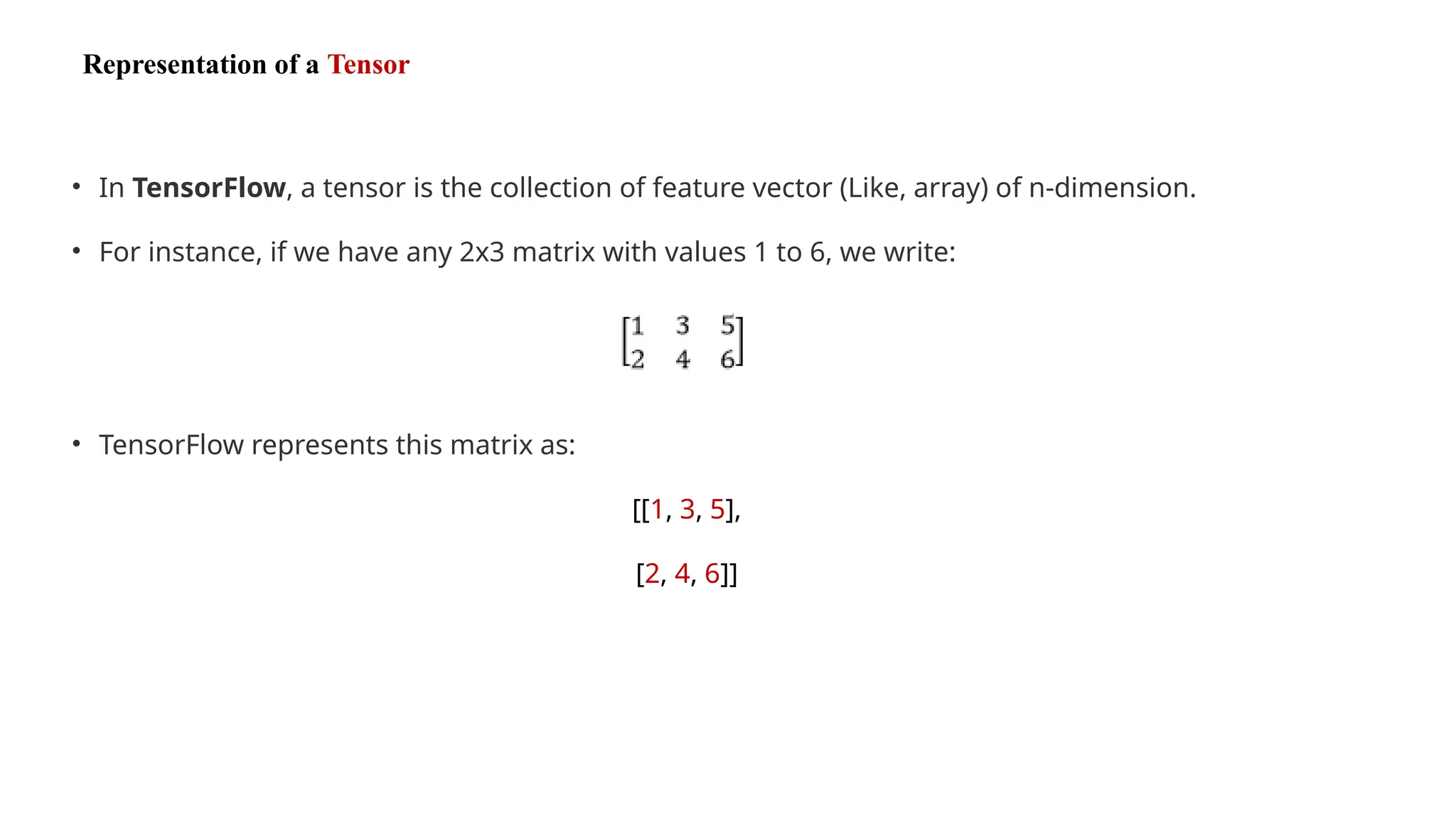 Representation of a Tensor
• In TensorFlow, a tensor is the collection of feature vector (Like, array) of n-dimension.
• For instance, if we have any 2x3 matrix with values 1 to 6, we write:
• TensorFlow represents this matrix as:
[[1, 3, 5],
[2, 4, 6]]
 