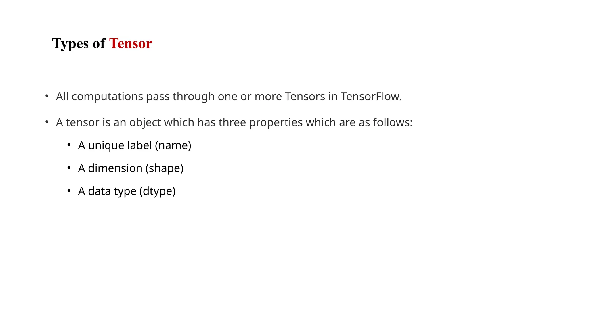 Types of Tensor
• All computations pass through one or more Tensors in TensorFlow.
• A tensor is an object which has three properties which are as follows:
• A unique label (name)
• A dimension (shape)
• A data type (dtype)
 
