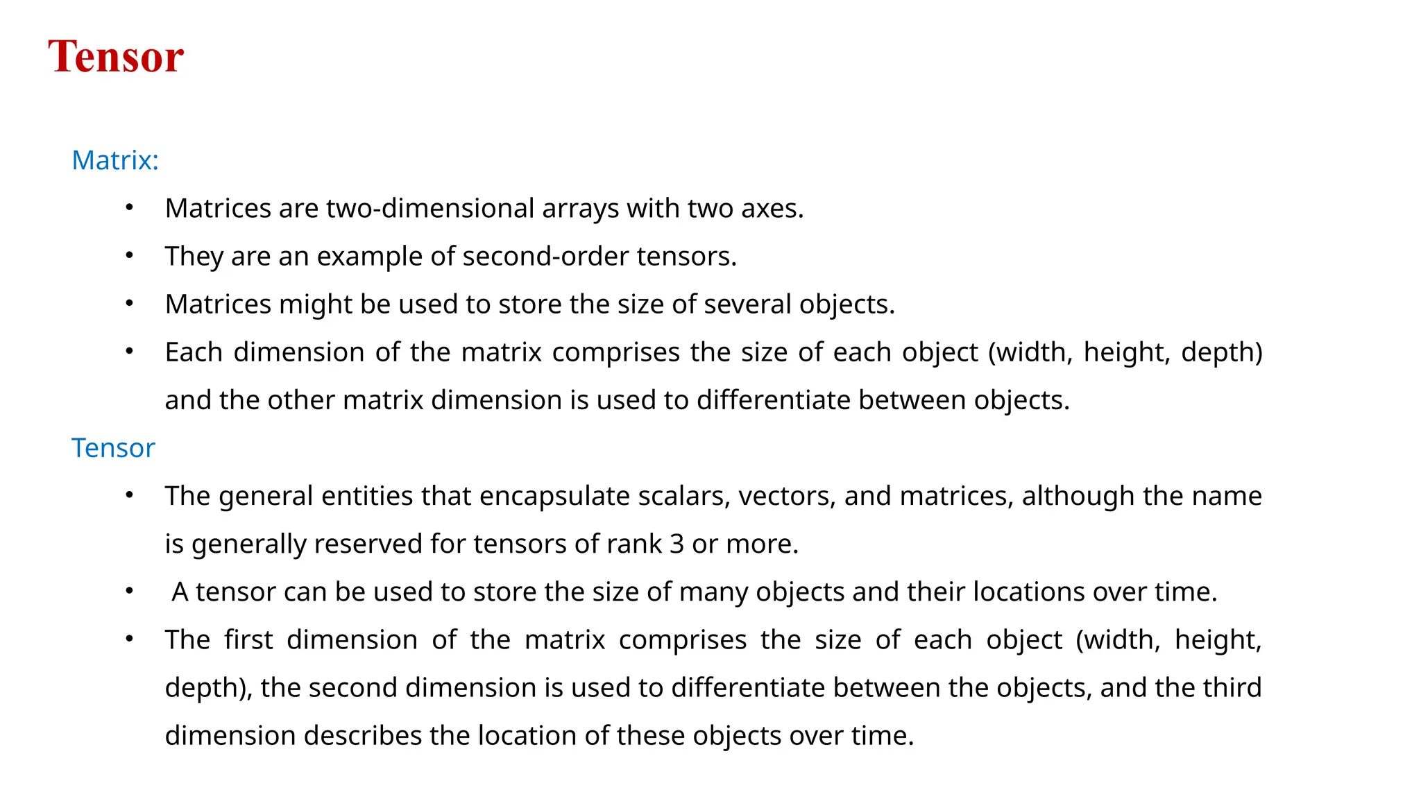 Tensor
Matrix:
• Matrices are two-dimensional arrays with two axes.
• They are an example of second-order tensors.
• Matrices might be used to store the size of several objects.
• Each dimension of the matrix comprises the size of each object (width, height, depth)
and the other matrix dimension is used to differentiate between objects.
Tensor
• The general entities that encapsulate scalars, vectors, and matrices, although the name
is generally reserved for tensors of rank 3 or more.
• A tensor can be used to store the size of many objects and their locations over time.
• The first dimension of the matrix comprises the size of each object (width, height,
depth), the second dimension is used to differentiate between the objects, and the third
dimension describes the location of these objects over time.
 