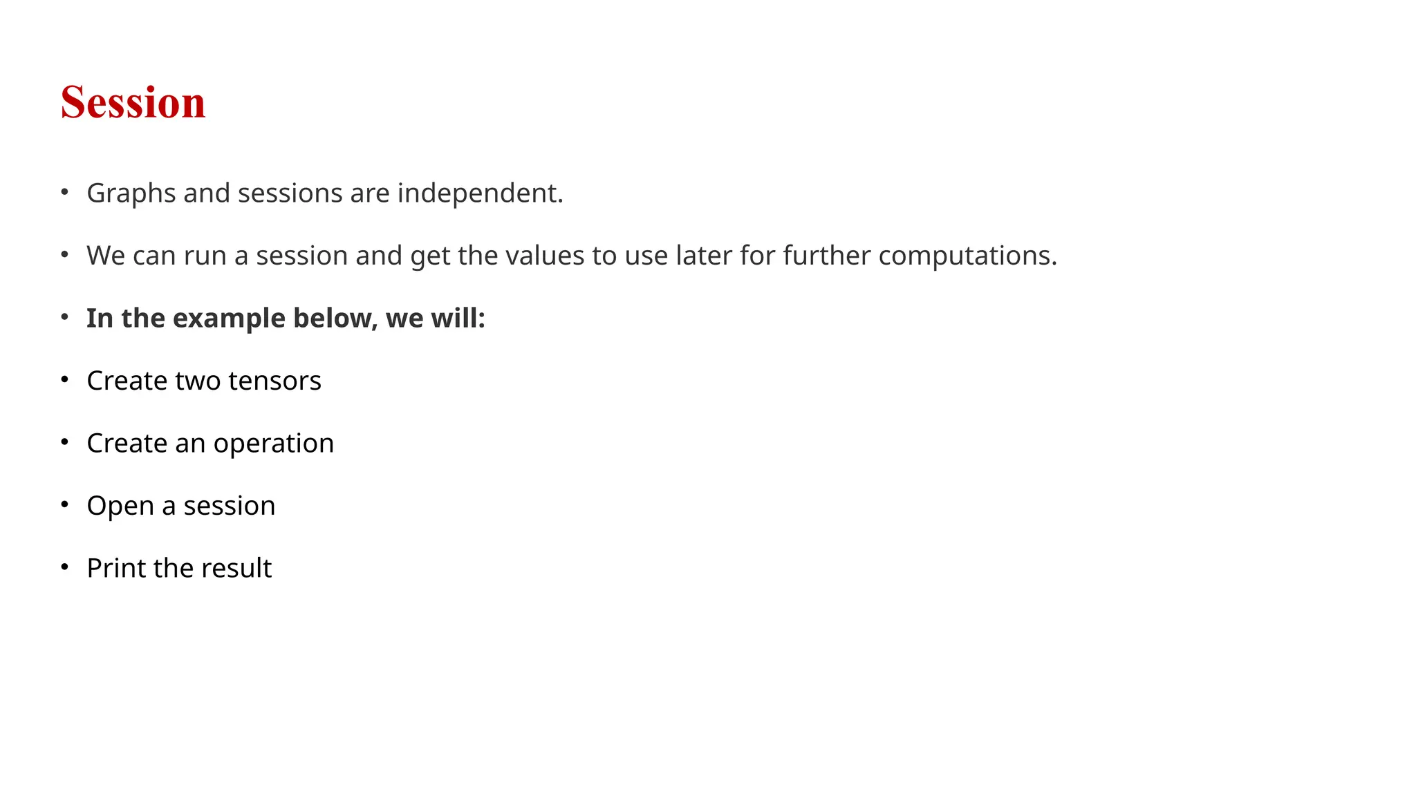 Session
• Graphs and sessions are independent.
• We can run a session and get the values to use later for further computations.
• In the example below, we will:
• Create two tensors
• Create an operation
• Open a session
• Print the result
 