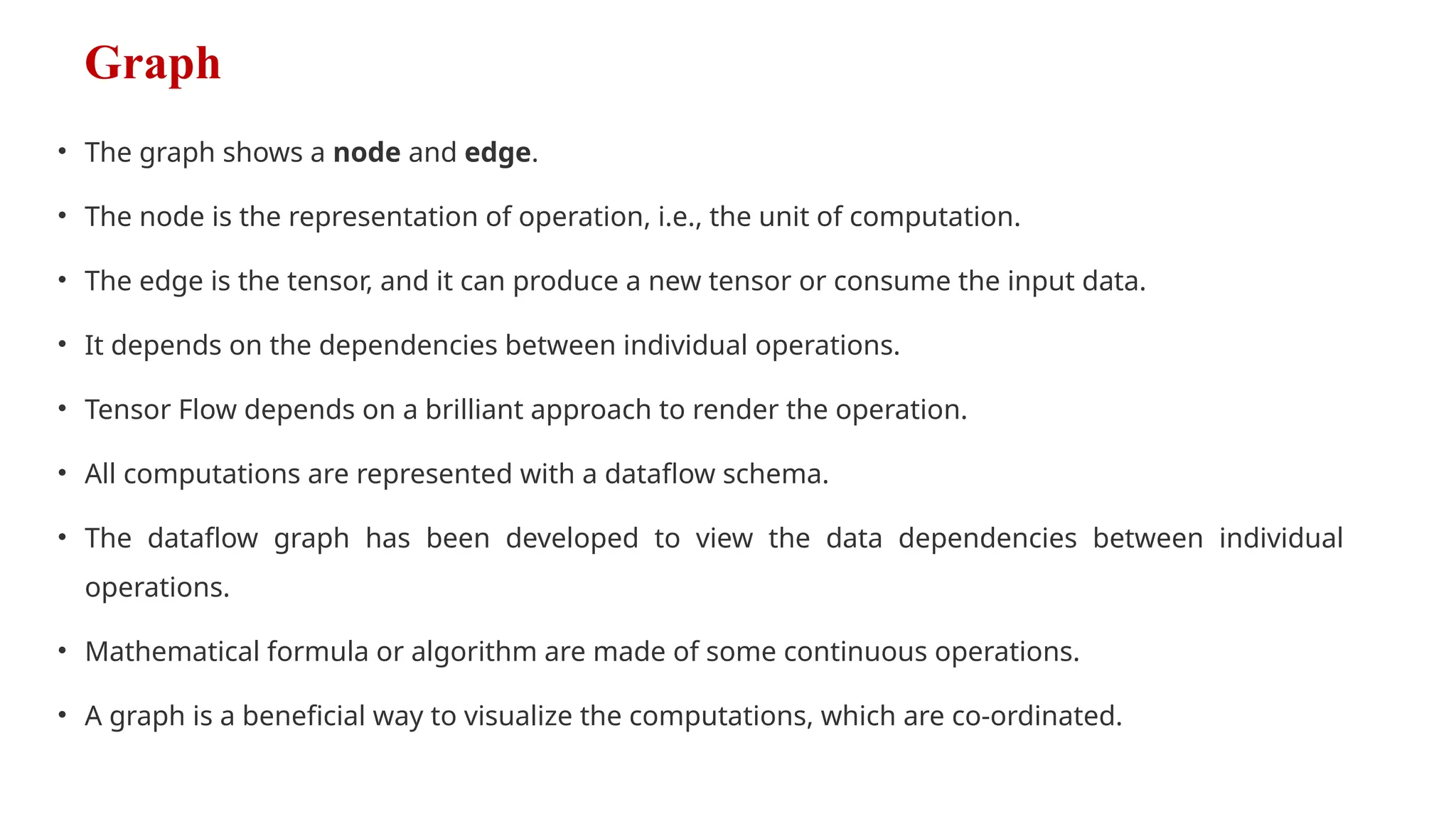 Graph
• The graph shows a node and edge.
• The node is the representation of operation, i.e., the unit of computation.
• The edge is the tensor, and it can produce a new tensor or consume the input data.
• It depends on the dependencies between individual operations.
• Tensor Flow depends on a brilliant approach to render the operation.
• All computations are represented with a dataflow schema.
• The dataflow graph has been developed to view the data dependencies between individual
operations.
• Mathematical formula or algorithm are made of some continuous operations.
• A graph is a beneficial way to visualize the computations, which are co-ordinated.
 