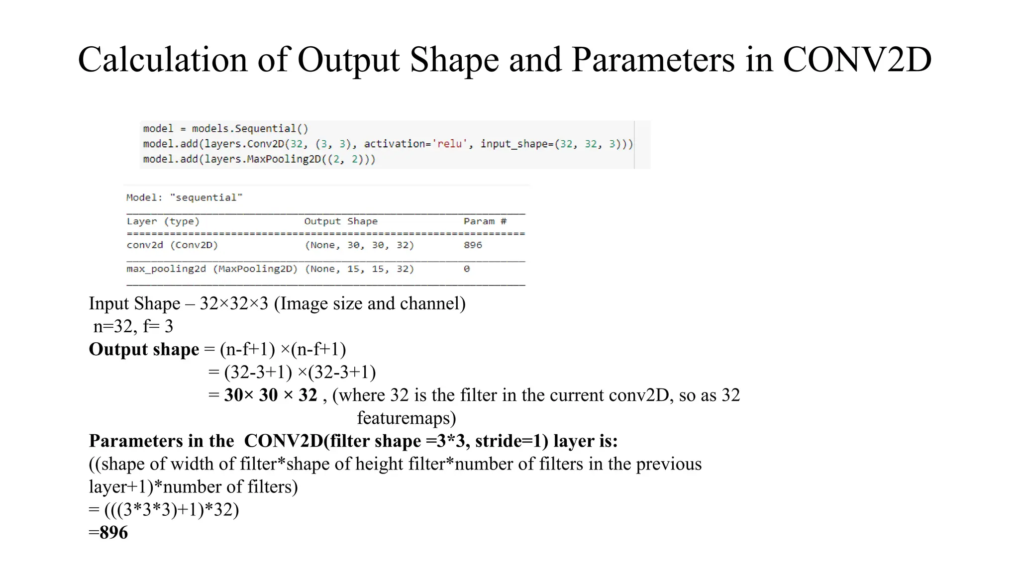 Calculation of Output Shape and Parameters in CONV2D
Input Shape – 32×32×3 (Image size and channel)
n=32, f= 3
Output shape = (n-f+1) ×(n-f+1)
= (32-3+1) ×(32-3+1)
= 30× 30 × 32 , (where 32 is the filter in the current conv2D, so as 32
featuremaps)
Parameters in the CONV2D(filter shape =3*3, stride=1) layer is:
((shape of width of filter*shape of height filter*number of filters in the previous
layer+1)*number of filters)
= (((3*3*3)+1)*32)
=896
 