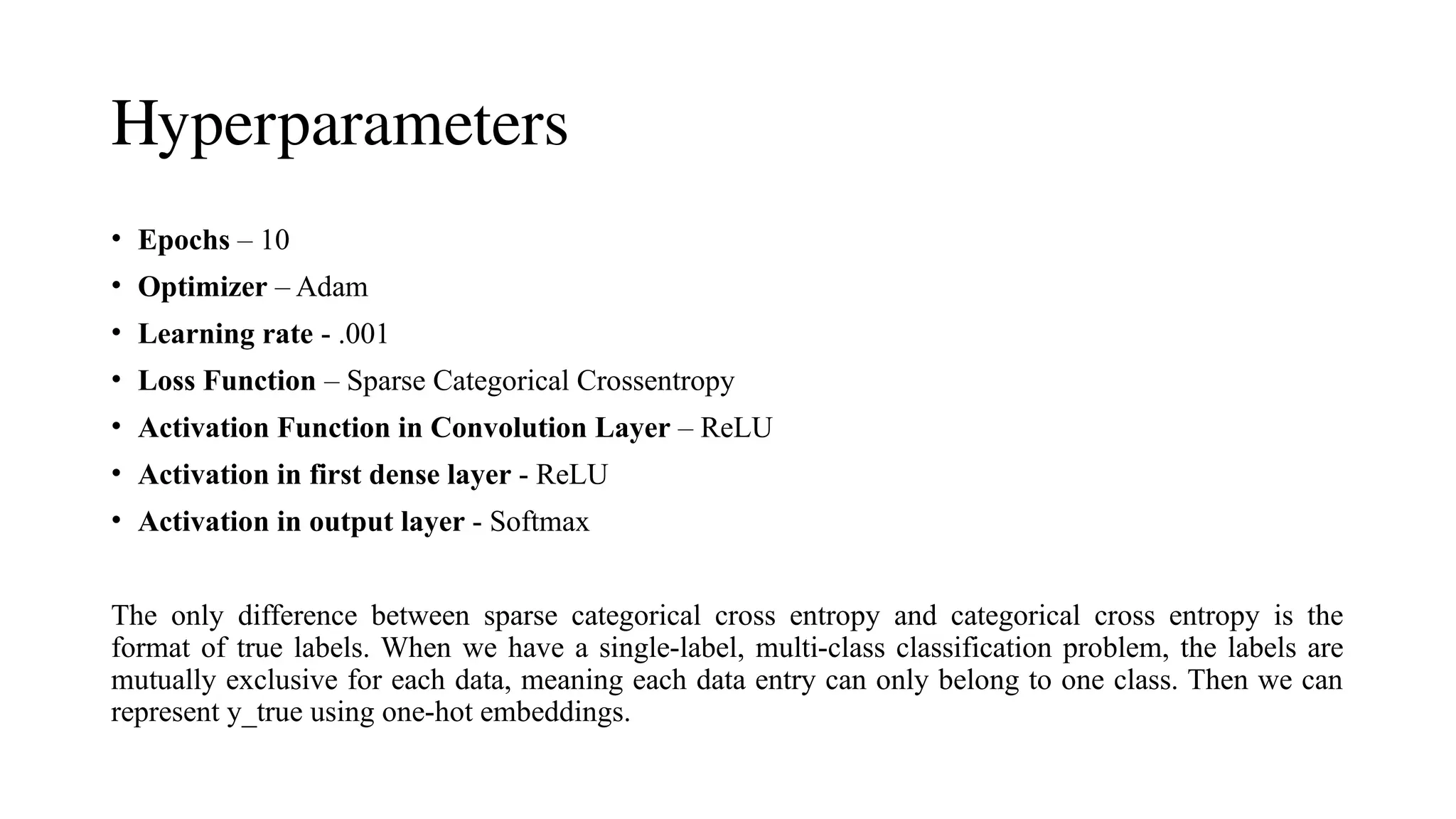 Hyperparameters
• Epochs – 10
• Optimizer – Adam
• Learning rate - .001
• Loss Function – Sparse Categorical Crossentropy
• Activation Function in Convolution Layer – ReLU
• Activation in first dense layer - ReLU
• Activation in output layer - Softmax
The only difference between sparse categorical cross entropy and categorical cross entropy is the
format of true labels. When we have a single-label, multi-class classification problem, the labels are
mutually exclusive for each data, meaning each data entry can only belong to one class. Then we can
represent y_true using one-hot embeddings.
 