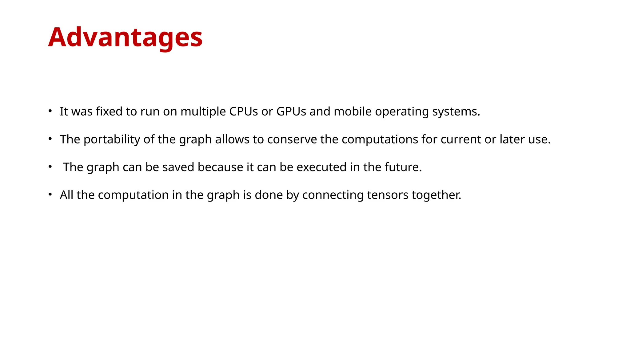 Advantages
• It was fixed to run on multiple CPUs or GPUs and mobile operating systems.
• The portability of the graph allows to conserve the computations for current or later use.
• The graph can be saved because it can be executed in the future.
• All the computation in the graph is done by connecting tensors together.
 