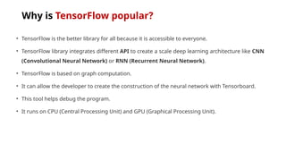 Why is TensorFlow popular?
• TensorFlow is the better library for all because it is accessible to everyone.
• TensorFlow library integrates different API to create a scale deep learning architecture like CNN
(Convolutional Neural Network) or RNN (Recurrent Neural Network).
• TensorFlow is based on graph computation.
• It can allow the developer to create the construction of the neural network with Tensorboard.
• This tool helps debug the program.
• It runs on CPU (Central Processing Unit) and GPU (Graphical Processing Unit).
 