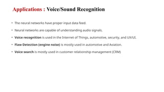 Applications : Voice/Sound Recognition
• The neural networks have proper input data feed.
• Neural networks are capable of understanding audio signals.
• Voice recognition is used in the Internet of Things, automotive, security, and UX/UI.
• Flaw Detection (engine noise) is mostly used in automotive and Aviation.
• Voice search is mostly used in customer relationship management (CRM)
 
