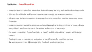 Applications : Image Recognition
• Image recognition is the first application that made deep learning and machine learning popular.
• Telecom, Social Media, and handset manufacturers mostly use image recognition.
• It is also used for face recognition, image search, motion detection, machine vision, and photo
clustering.
• Image recognition is used to recognize and identify people and objects in from of images. Image
recognition is used to understand the context and content of any image.
• For object recognition, TensorFlow helps to classify and identify arbitrary objects within larger
images.
• This is also used in engineering application to identify shape for modeling purpose
(3d reconstruction from 2d image) and by Facebook for photo tagging.
 