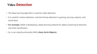 Video Detection
• The deep learning algorithm is used for video detection.
• It is used for motion detection, real-time threat detection in gaming, security, airports, and
UI/UX field.
• For example, NASA is developing a deep learning network for object clustering of asteroids
and orbit classification.
• So, it can classify and predict NEOs (Near Earth Objects).
 