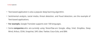 Text-Based Applications
• Text-based application is also a popular deep learning algorithm.
• Sentimental analysis, social media, threat detection, and fraud detection, are the example of
Text-based applications.
• For example, Google Translate supports over 100 languages.
• Some companies who are currently using TensorFlow are Google, eBay, Intel, DropBox, Deep
Mind, Airbus, CEVA, Snapchat, SAP, Uber, Twitter, Coca-Cola, and IBM.
 