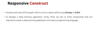 Responsive Construct
• Visualize each part of the graph, which is not an option while using Numpy or SciKit.
• To develop a deep learning application, firstly, there are two or three components that are
required to create a deep learning application and need a programming language.
 