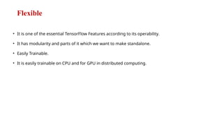 Flexible
• It is one of the essential TensorFlow Features according to its operability.
• It has modularity and parts of it which we want to make standalone.
• Easily Trainable.
• It is easily trainable on CPU and for GPU in distributed computing.
 