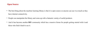 Open Source
• The best thing about the machine learning library is that it is open source so anyone can use it as much as they
have internet connectivity.
• People can manipulate the library and come up with a fantastic variety of useful products.
• And it has become another DIY community which has a massive forum for people getting started with it and
those who find it hard to use it.
 