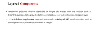 Layered Components
• TensorFlow produces layered operations of weight and biases from the function such as
tf.contrib.layers and also provides batch normalization, convolution layer, and dropout layer.
• tf.contrib.layers.optimizers have optimizers such as Adagrad,SGD which are often used to
solve optimization problems for numerical analysis.
 