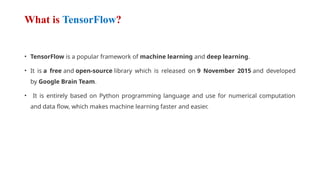 What is TensorFlow?
• TensorFlow is a popular framework of machine learning and deep learning.
• It is a free and open-source library which is released on 9 November 2015 and developed
by Google Brain Team.
• It is entirely based on Python programming language and use for numerical computation
and data flow, which makes machine learning faster and easier.
 