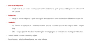 • Library management:
• Google backs it. And has the advantages of seamless performance, quick updates, and frequent new releases with
new features.
• Debugging:
• It helps us execute subpart of a graph which gives it an upper hand as we can introduce and retrieve discrete data
• Scalability:
• The libraries are deployed on a hardware machine, which is a cellular device to the computer with a complex
setup.
• It has a unique approach that allows monitoring the training progress of our models and tracking several metrics.
• TensorFlow has excellent community support.
• Its performance is high and matching the best in the industry.
 