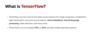 What is TensorFlow?
• TensorFlow can train and run the deep neural networks for image recognition, handwritten
digit classification, recurrent neural network, word embedding, natural language
processing, video detection, and many more.
• TensorFlow is run on multiple CPUs or GPUs and also mobile operating systems.
 