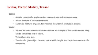 Scalar, Vector, Matrix, Tensor
Scalar:
• A scalar consists of a single number, making it a zero-dimensional array.
• It is an example of zero-order tensors.
• Scalars do not have any axes. For instance, the width of an object is a scalar.
Vector:
• Vectors are one-dimensional arrays and are an example of first-order tensors. They
can be considered lists of values.
• Vectors have one axis.
• The size of a given object denoted by the width, height, and depth is an example of a
vector field.
 